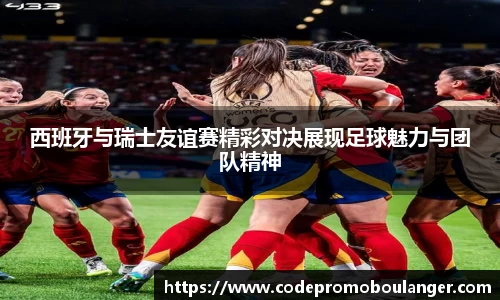 西班牙与瑞士友谊赛精彩对决展现足球魅力与团队精神